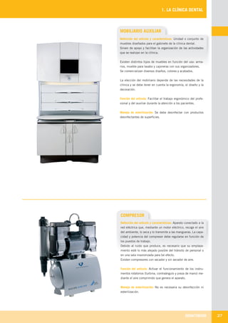 ODONTOBOOK 27
1. LA CLÍNICA DENTAL
MOBILIARIO AUXILIAR
Definición del artículo y características: Unidad o conjunto de
muebles diseñados para el gabinete de la clínica dental.
Sirven de apoyo y facilitan la organización de las actividades
que se realizan en la clínica.
Existen distintos tipos de muebles en función del uso: arma-
rios, mueble para lavabo y cajoneras con sus organizadores.
Se comercializan diversos diseños, colores y acabados.
La elección del mobiliario depende de las necesidades de la
clínica y se debe tener en cuenta la ergonomía, el diseño y la
decoración.
Función del artículo: Facilitar el trabajo ergonómico del profe-
sional y del auxiliar durante la atención a los pacientes.
Manejo de esterilización: Se debe desinfectar con productos
desinfectantes de superficies.
COMPRESOR
Definición del artículo y características: Aparato conectado a la
red eléctrica que, mediante un motor eléctrico, recoge el aire
del ambiente, lo seca y lo transmite a las mangueras. La capa-
cidad y potencia del compresor debe regularse en función de
los puestos de trabajo.
Debido al ruido que produce, es necesario que su emplaza-
miento esté lo más alejado posible del tránsito de personal o
en una sala insonorizada para tal efecto.
Existen compresores con secador y sin secador de aire.
Función del artículo: Activar el funcionamiento de los instru-
mentos rotatorios (turbina, contraángulo y pieza de mano) me-
diante el aire comprimido que genera el aparato.
Manejo de esterilización: No es necesaria su desinfección ni
esterilización.
LLIBRE PROCLINIC-OK-corregido.indd 27 6/9/10 16:33:06
 