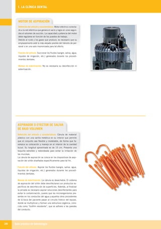 Guía práctica de Odontología28
1. LA CLÍNICA DENTAL
ASPIRADOR O EYECTOR DE SALIVA
DE BAJO VOLUMEN
Definición del artículo y características: Cánula de material
plástico con una varilla metálica en su interior que permite
que el conjunto sea flexible y modelable, de forma que fa-
vorezca su colocación y manejo en el interior de la cavidad
bucal. Su longitud aproximada es de 15 cm. Presenta una
boquilla extraíble y redondeada para evitar la irritación de
las mucosas.
La cánula de aspiración se coloca en los dispositivos de aspi-
ración del sillón diseñados específicamente para tal fin.
Función del artículo: Aspirar los fluidos (sangre, saliva, agua,
líquidos de irrigación, etc.) generados durante los procedi-
mientos dentales.
Manejo de esterilización: La cánula es desechable. El sistema
de aspiración del sillón debe desinfectarse con productos es-
pecíficos de desinfección de superficies. Además, al finalizar
la jornada es necesario aspirar soluciones desinfectantes para
evitar la contaminación, puesto que los microorganismos pre-
sentes en los conductos del agua y aquellos otros procedentes
de la boca del paciente pasan al circuito hídrico del equipo,
donde se multiplican y forman una estructura orgánica, cono-
cida como “biofilm resistente”, que se adhiere a las paredes
del conducto.
MOTOR DE ASPIRACIÓN
Definición del artículo y características: Motor eléctrico conecta-
do a la red eléctrica que genera el vacío y logra en unos segun-
dos el volumen de succión. La capacidad y potencia del motor
debe regularse en función de los puestos de trabajo.
Debido al ruido y los gases que produce, es necesario que su
emplazamiento esté lo más alejado posible del tránsito de per-
sonal o en una sala insonorizada para tal efecto.
Función del artículo: Succionar los fluidos (sangre, saliva, agua,
líquidos de irrigación, etc.) generados durante los procedi-
mientos dentales.
Manejo de esterilización: No es necesaria su desinfección ni
esterilización.
LLIBRE PROCLINIC-OK-corregido.indd 28 6/9/10 16:33:09
 