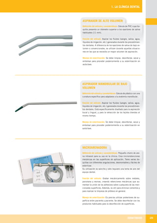 ODONTOBOOK 29
1. LA CLÍNICA DENTAL
ASPIRADOR DE ALTO VOLUMEN
Definición del artículo y características: Cánula de PVC cuya bo-
quilla presenta un diámetro superior a los eyectores de saliva
habituales (11 mm).
Función del artículo: Aspirar los fluidos (sangre, saliva, agua,
líquidos de irrigación, etc.) generados durante los procedimien-
tos dentales. A diferencia de los eyectores de saliva de bajo vo-
lumen o convencionales, se utilizan durante aquellas situacio-
nes en las que se necesita un mayor volumen de aspiración.
Manejo de esterilización: Se debe limpiar, desinfectar, secar y
embolsar para proceder posteriormente a su esterilización en
autoclave.
ASPIRADOR MANDIBULAR DE BAJO
VOLUMEN
MICROARENADORA
Definición del artículo y características: Pequeño chorro de are-
na intraoral para su uso en la clínica. Crea microrretenciones
mecánicas en las superficies de aplicación. Tiene varias bo-
quillas con diferentes angulaciones, desmontables y fáciles de
esterilizar.
Su utilización es sencilla y sólo requiere una toma de aire del
equipo dental.
Función del artículo: Grabar mecánicamente sobre metales,
porcelana y resinas, creando retenciones mecánicas que au-
mentan la unión de los adhesivos sobre cualquiera de las men-
cionadas superficies. Además, es útil para eliminar cementos y
para realizar la limpieza de prótesis en general.
Manejo de esterilización: Es preciso utilizar protectores de su-
perficie entre paciente y paciente. Se debe desinfectar con los
productos habituales para la desinfección de superficies.
Definición del artículo y características: Cánula de plástico con una
curvatura específica para adaptarse a la anatomía mandibular.
Función del artículo: Aspirar los fluidos (sangre, saliva, agua,
líquidos de irrigación, etc.) generados durante los procedimien-
tos dentales. Está específicamente diseñado para la aspiración
bucal y lingual, y para la retracción de los tejidos blandos al
mismo tiempo.
Manejo de esterilización: Se debe limpiar, desinfectar, secar y
embolsar para proceder posteriormente a su esterilización en
autoclave.
LLIBRE PROCLINIC-OK-corregido.indd 29 6/9/10 16:33:11
 