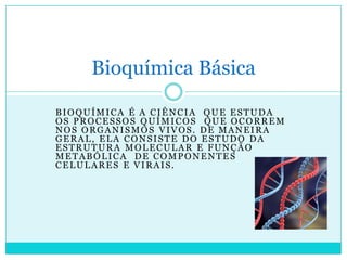 Bioquímica Básica
BIOQUÍMICA É A CIÊNCIA QUE ESTUDA
OS PROCESSOS QUÍMICOS QUE OCORREM
NOS ORGANISMOS VIVOS. DE MANEIRA
GERAL, ELA CONSISTE DO ESTUDO DA
ESTRUTURA MOLECULAR E FUNÇÃO
METABÓLICA DE COMPONENTES
CELULARES E VIRAIS.

 