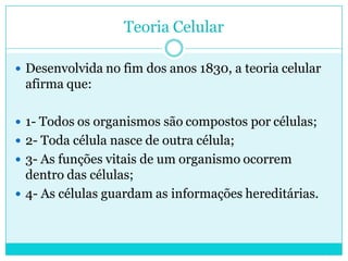 Teoria Celular
 Desenvolvida no fim dos anos 1830, a teoria celular

afirma que:
 1- Todos os organismos são compostos por células;
 2- Toda célula nasce de outra célula;

 3- As funções vitais de um organismo ocorrem

dentro das células;
 4- As células guardam as informações hereditárias.

 