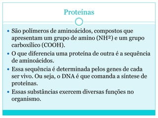 Proteínas
 São polímeros de aminoácidos, compostos que

apresentam um grupo de amino (NH²) e um grupo
carboxílico (COOH).
 O que diferencia uma proteína de outra é a sequência
de aminoácidos.
 Essa sequência é determinada pelos genes de cada
ser vivo. Ou seja, o DNA é que comanda a síntese de
proteínas.
 Essas substâncias exercem diversas funções no
organismo.

 