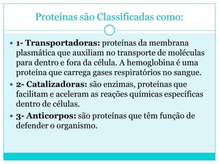Proteínas são Classificadas como:
 1- Transportadoras: proteínas da membrana

plasmática que auxiliam no transporte de moléculas
para dentro e fora da célula. A hemoglobina é uma
proteína que carrega gases respiratórios no sangue.
 2- Catalizadoras: são enzimas, proteínas que
facilitam e aceleram as reações químicas específicas
dentro de células.
 3- Anticorpos: são proteínas que têm função de
defender o organismo.

 