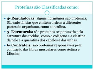Proteínas são Classificadas como:
 4- Reguladoras: alguns hormônios são proteínas.

São substâncias que emitem ordens a diferentes
partes do organismo, como a insulina.
 5- Estruturais: são proteínas responsáveis pela
estrutura dos tecidos, como o colágeno e a elastina
da pele e a queratina dos cabelos e das unhas.
 6- Contráteis: são proteínas responsáveis pela
contração das fibras musculares como Actina e
Miosina.

 