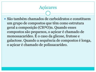 Açúcares
 São também chamados de carboidratos e constituem

um grupo de compostos que têm como estrutura
geral a composição (CH²O)n. Quando esses
compostos são pequenos, o açúcar é chamado de
monossacarídeo. É o caso da glicose, frutose e
galactose. Quando a sequência de compostos é longa,
o açúcar é chamado de polissacarídeo.

 
