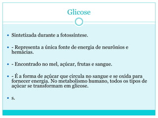 Glicose
 Sintetizada durante a fotossíntese.
 - Representa a única fonte de energia de neurônios e

hemácias.

 - Encontrado no mel, açúcar, frutas e sangue.
 - É a forma de açúcar que circula no sangue e se oxida para

fornecer energia. No metabolismo humano, todos os tipos de
açúcar se transformam em glicose.

 s.

 