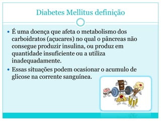 Diabetes Mellitus definição
 É uma doença que afeta o metabolismo dos

carboidratos (açucares) no qual o pâncreas não
consegue produzir insulina, ou produz em
quantidade insuficiente ou a utiliza
inadequadamente.
 Essas situações podem ocasionar o acumulo de
glicose na corrente sanguínea.

 