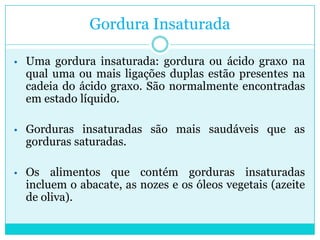 Gordura Insaturada
• Uma gordura insaturada: gordura ou ácido graxo na

qual uma ou mais ligações duplas estão presentes na
cadeia do ácido graxo. São normalmente encontradas
em estado líquido.

• Gorduras insaturadas são mais saudáveis que as

gorduras saturadas.

• Os

alimentos que contém gorduras insaturadas
incluem o abacate, as nozes e os óleos vegetais (azeite
de oliva).

 