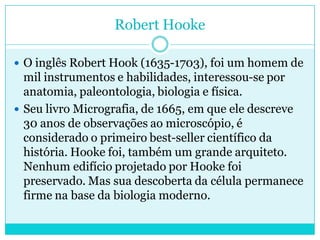 Robert Hooke
 O inglês Robert Hook (1635-1703), foi um homem de

mil instrumentos e habilidades, interessou-se por
anatomia, paleontologia, biologia e física.
 Seu livro Micrografia, de 1665, em que ele descreve
30 anos de observações ao microscópio, é
considerado o primeiro best-seller científico da
história. Hooke foi, também um grande arquiteto.
Nenhum edifício projetado por Hooke foi
preservado. Mas sua descoberta da célula permanece
firme na base da biologia moderno.

 