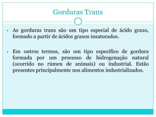 Gorduras Trans
• As gorduras trans são um tipo especial de ácido graxo,

formado a partir de ácidos graxos insaturados.
• Em outros termos, são um tipo específico de gordura

formada por um processo de hidrogenação natural
(ocorrido no rúmen de animais) ou industrial. Estão
presentes principalmente nos alimentos industrializados.

 