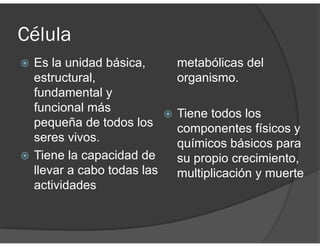 Célula
Es la unidad básica,
estructural,
fundamental y
funcional más
pequeña de todos los
seres vivos.
Tiene la capacidad de
llevar a cabo todas las
actividades
metabólicas del
organismo.
Tiene todos los
componentes físicos y
químicos básicos para
su propio crecimiento,
multiplicación y muerte
 