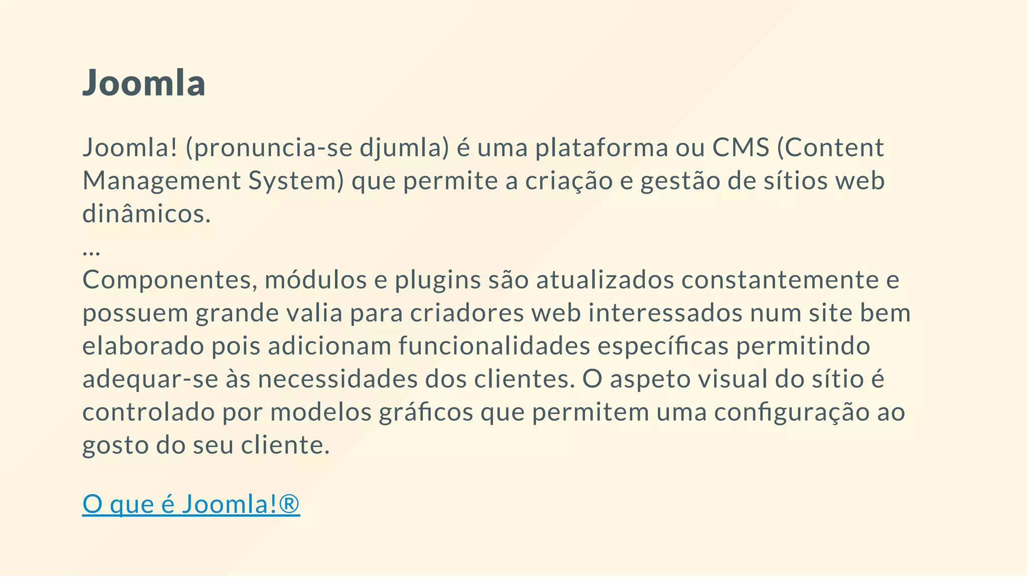 Joomla
Joomla! (pronuncia-se djumla) é uma plataforma ou CMS (Content
Management System) que permite a criação e gestão de sítios web
dinâmicos.
...
Componentes, módulos e plugins são atualizados constantemente e
possuem grande valia para criadores web interessados num site bem
elaborado pois adicionam funcionalidades especí cas permitindo
adequar-se às necessidades dos clientes. O aspeto visual do sítio é
controlado por modelos grá cos que permitem uma con guração ao
gosto do seu cliente.
O que é Joomla!®
 