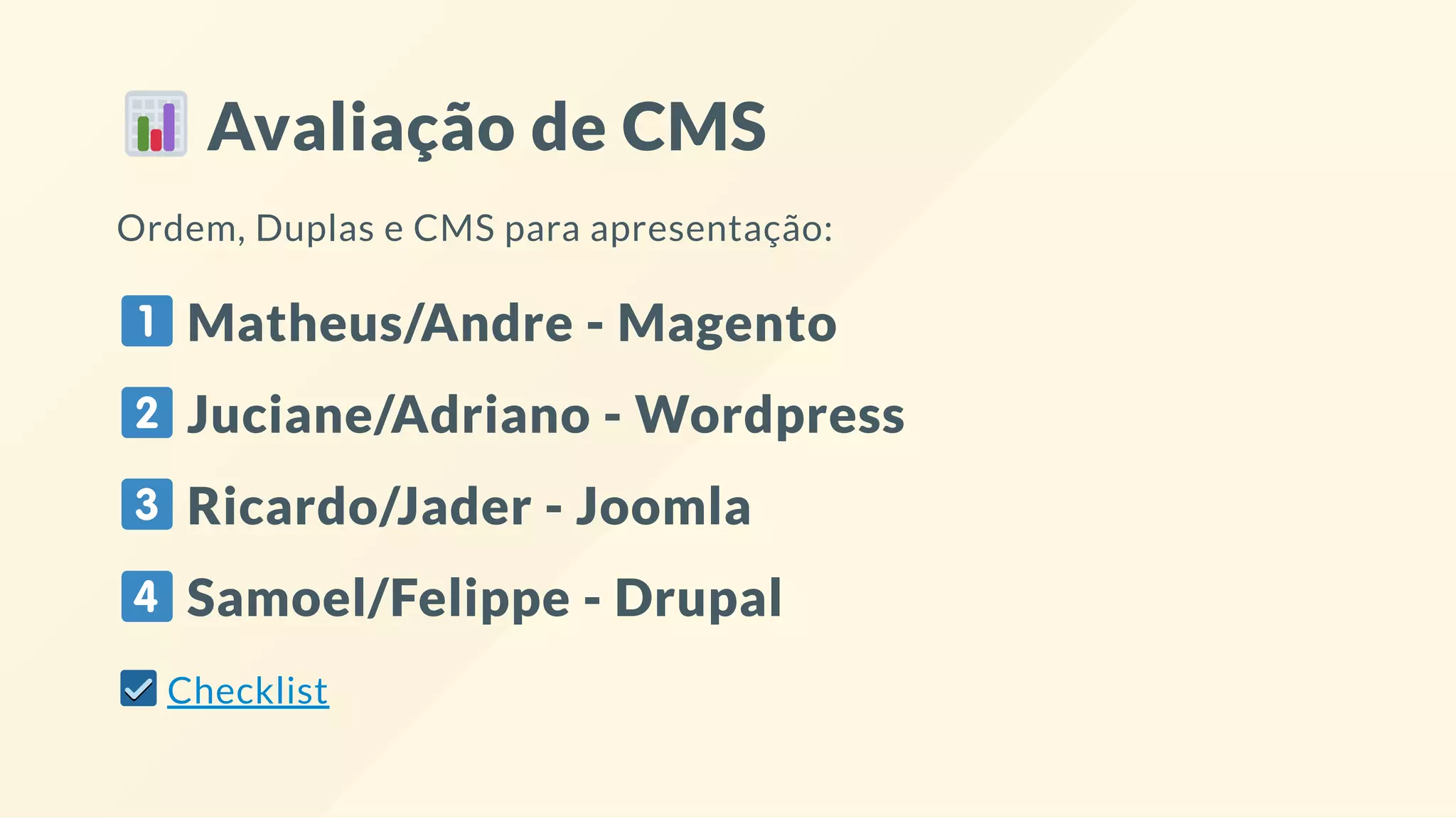 Avaliação de CMS
Ordem, Duplas e CMS para apresentação:
Matheus/Andre - Magento
Juciane/Adriano - Wordpress
Ricardo/Jader - Joomla
Samoel/Felippe - Drupal
Checklist
 