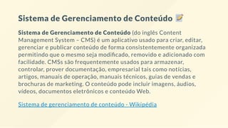 Sistema de Gerenciamento de Conteúdo
Sistema de Gerenciamento de Conteúdo (do inglês Content
Management System – CMS) é um aplicativo usado para criar, editar,
gerenciar e publicar conteúdo de forma consistentemente organizada
permitindo que o mesmo seja modi cado, removido e adicionado com
facilidade. CMSs são frequentemente usados para armazenar,
controlar, prover documentação, empresarial tais como notícias,
artigos, manuais de operação, manuais técnicos, guias de vendas e
brochuras de marketing. O conteúdo pode incluir imagens, áudios,
vídeos, documentos eletrônicos e conteúdo Web.
Sistema de gerenciamento de conteúdo - Wikipédia
 