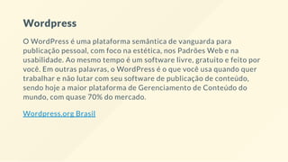 Wordpress
O WordPress é uma plataforma semântica de vanguarda para
publicação pessoal, com foco na estética, nos Padrões Web e na
usabilidade. Ao mesmo tempo é um software livre, gratuito e feito por
você. Em outras palavras, o WordPress é o que você usa quando quer
trabalhar e não lutar com seu software de publicação de conteúdo,
sendo hoje a maior plataforma de Gerenciamento de Conteúdo do
mundo, com quase 70% do mercado.
Wordpress.org Brasil
 