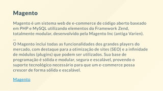 Magento
Magento é um sistema web de e-commerce de código aberto baseado
em PHP e MySQL utilizando elementos do Framework Zend,
totalmente modular, desenvolvido pela Magento Inc (antiga Varien).
...
O Magento inclui todas as funcionalidades dos grandes players do
mercado, com destaque para a otimização de sites (SEO) e a in nidade
de módulos (plugins) que podem ser utilizados. Sua base de
programação é sólida e modular, segura e escalável, provendo o
suporte tecnológico necessário para que um e-commerce possa
crescer de forma sólida e escalável.
Magento
 