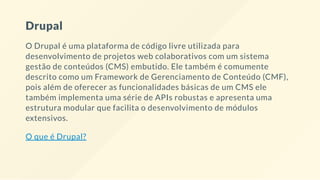 Drupal
O Drupal é uma plataforma de código livre utilizada para
desenvolvimento de projetos web colaborativos com um sistema
gestão de conteúdos (CMS) embutido. Ele também é comumente
descrito como um Framework de Gerenciamento de Conteúdo (CMF),
pois além de oferecer as funcionalidades básicas de um CMS ele
também implementa uma série de APIs robustas e apresenta uma
estrutura modular que facilita o desenvolvimento de módulos
extensivos.
O que é Drupal?
 