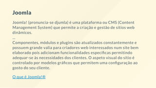 Joomla
Joomla! (pronuncia-se djumla) é uma plataforma ou CMS (Content
Management System) que permite a criação e gestão de sítios web
dinâmicos.
...
Componentes, módulos e plugins são atualizados constantemente e
possuem grande valia para criadores web interessados num site bem
elaborado pois adicionam funcionalidades especí cas permitindo
adequar-se às necessidades dos clientes. O aspeto visual do sítio é
controlado por modelos grá cos que permitem uma con guração ao
gosto do seu cliente.
O que é Joomla!®
 