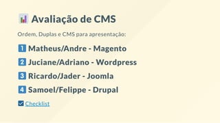 Avaliação de CMS
Ordem, Duplas e CMS para apresentação:
Matheus/Andre - Magento
Juciane/Adriano - Wordpress
Ricardo/Jader - Joomla
Samoel/Felippe - Drupal
Checklist
 