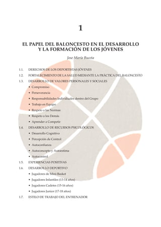 1
EL PAPEL DEL BALONCESTO EN EL DESARROLLO
Y LA FORMACIÓN DE LOS JÓVENES
Jose María Buceta
1.1. DERECHOS DE LOS DEPORTISTAS JÓVENES
1.2. FORTALECIMIENTO DE LA SALUD MEDIANTE LA PRÁCTICA DEL BALONCESTO
1.3. DESARROLLO DE VALORES PERSONALES Y SOCIALES
• Compromiso
• Perseverancia
• Responsabilidades Individuales dentro del Grupo
• Trabajo en Equipo
• Respeto a las Normas
• Respeto a los Demás
• Aprender a Competir
1.4. DESARROLLO DE RECURSOS PSICOLÓGICOS
• Desarrollo Cognitivo
• Percepción de Control
• Autoconfianza
• Autoconcepto y Autoestima
• Autocontrol
1.5. EXPERIENCIAS POSITIVAS
1.6. DESARROLLO DEPORTIVO
• Jugadores de Mini-Basket
• Jugadores Infantiles (13-14 años)
• Jugadores Cadetes (15-16 años)
• Jugadores Junior (17-18 años)
1.7. ESTILO DE TRABAJO DEL ENTRENADOR
 