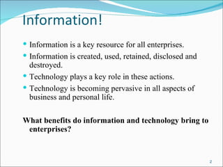 Information!
 Information is a key resource for all enterprises.
 Information is created, used, retained, disclosed and
  destroyed.
 Technology plays a key role in these actions.
 Technology is becoming pervasive in all aspects of
  business and personal life.

What benefits do information and technology bring to
 enterprises?


                                                          2
 