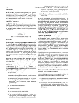 O R G A N I S M O J U D I C I A L D E G U A T E M A L A
CENTRO NACIONAL DE ANÁLISIS Y DOCUMENTACIÓN JUDICIAL
18
Infanticidio
ARTÍCULO 129.- La madre que impulsada por motivos
íntimamente ligados a su estado, que le produzcan
indudable alteración síquica, matare a su hijo durante
su nacimiento o antes de que haya cumplido tres días,
será sancionada con prisión de dos a ocho años.
Suposición de muerte
ARTÍCULO 130.- Quien maliciosamente se hiciere
pasar por muerto o conociendo la existencia de proceso
instruido con ocasión o con motivo de su fallecimiento,
no se manifestare, será sancionado con prisión de uno
a cinco años.
CAPÍTULO II
DE LOS HOMICIDIOS CALIFICADOS
Parricidio
ARTÍCULO 131.- (Reformado por Artículo 4 del Decreto
20-96 del Congreso de la República).Quienconociendoel
vínculo,matareacualquier ascendienteo descendiente,
a su cónyuge o a la persona con quien hace vida marital,
será castigado como parricida con prisión de 25 a 50
años. Se le impondrá pena de muerte, en lugar del
máximo de prisión, si por las circunstancias del hecho,
la manera de realizarlo y los móviles determinantes,
se revelare una mayor y particular peligrosidad en el
agente.
A quienes no se les aplique la pena de muerte por este
delito, no podrá concedérseles rebaja de pena por
ninguna causa.
Asesinato
ARTÍCULO 132.- (Reformado por Artículo 5 del Decreto
20-96 del Congreso de la República). Comete asesinato
quien matare a una persona:
1) Con alevosía
2) Por precio, recompensa, promesa, ánimo de lucro
3) Por medio o en ocasión de inundación, incendio,
veneno, explosión, desmoronamiento, derrumbe
de edificio u otro artificio que pueda ocasionar
gran estrago
4) Con premeditación conocida
5) Con ensañamiento
6) Con impulso de perversidad brutal
7) Para preparar, facilitar, consumar y ocultar otro
delito o para asegurar sus resultados o la inmu-
nidad para si o para copartícipes o por no haber
obtenido el resultado que se hubiere propuesto
al intentar el otro hecho punible
8) Con fines terroristas o en desarrollo de actividades
terroristas.
*Al reo de asesinato se le impondrá prisión de 25 a 50
años, sin embargo se le aplicará la pena de muerte en
lugar del máximo de prisión, si por las circunstancias
del hecho y de la ocasión, la manera de realizarlo y
los móviles determinantes, se revelare una mayor
particular peligrosidad del agente. A quienes no se
les aplique la pena de muerte por este delito, no podrá
concedérsele rebaja de pena por ninguna causa. *(El
párrafo subrayado fue declarado inconstitucional
por la Corte de Constitucionalidad, en sentencia del
11/02/2016, Expediente 1097-2015).
Ejecución extrajudicial
ARTÍCULO 132 –BIS-. Comete el delito de ejecución
extrajudicial, quien por orden, con autorización, apoyo
o aquiescencia de autoridades del Estado, privare, en
cualquier forma, de la vida a una o más personas, por
motivos políticos; en igual forma comete dicho delito
el funcionario o empleado público, perteneciente o
no a los cuerpos de seguridad del Estado, que ordene,
autorice, apoye o dé la aquiescencia para la comisión
de tales acciones.
Constituye delito de ejecución extrajudicial, la privación
de la vida de una o más personas, aún cuando no medie
móvil político, cuando se cometa por elementos de los
cuerpos de seguridad del Estado, estando en ejercicio
de su cargo, cuando actúen arbitrariamente o actúen
con abuso o exceso de fuerza. Igualmente cometen
delito de ejecución extrajudicial, los miembros o
integrantes de grupos o bandas organizadas con fines
terroristas, insurgentes , subversivos o con cualquier
otro fin delictivo, cuando como resultado de su accionar
resultare la muerte de una o más personas.
El reo de ejecución extrajudicial será sancionado con
prisión de veinticinco a treinta años.
Se impondrá la pena de muerte en lugar de máximo de
prisión, en cualesquiera de los siguientes casos:
a) Cuando la víctima sea menor de doce años de edad
o persona mayor de sesenta años.
b) Cuando por circunstancias del hecho o de la oca-
sión, la manera de realizarlo y los móviles deter-
minantes, se revelare una mayor peligrosidad
del agente.
 