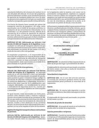 O R G A N I S M O J U D I C I A L D E G U A T E M A L A
CENTRO NACIONAL DE ANÁLISIS Y DOCUMENTACIÓN JUDICIAL
22
cancelación definitiva de la licencia de conducir en el
caso del piloto del vehículo. En el caso del propietario,
persona individual o jurídica, se le cancelará la licencia
de operación de transporte público por cinco (5) años;
sin perjuicio de la reparación civil que con ocasión de la
conductacorrespondaaquienresultevíctimadelhecho.
Si el hecho de tránsito fuere causado por pilotos del
transporte colectivo de pasajeros o de carga, serán
sancionados con el doble de las penas previstas en
cualquiera de las circunstancias relacionadas en los
numerales 1 y 2 del presente artículo, además de la
cancelación de la tarjeta de operación de vehículo
por cinco (5) años. Lo anterior sin menoscabo de las
acciones administrativas que para el efecto establezca
la Superintendencia de Administración Tributaria.
ARTÍCULO 157 BIS. (Adicionado por Artículo 4 del
Decreto 23-2001 del Congreso de la República). Quien
condujere un vehículo de transporte colectivo sin que
se le haya autorizado la licencia de conducir respectiva,
será sancionado con prisión de seis meses a un año y
multa de tres mil a cinco mil quetzales.
El empleador propietario, o el responsable de la
Dirección de la empresa si se trata de persona jurídica,
que emplee conductores de vehículos de transporte
colectivo a quienes no haya autorizado la licencia
correspondiente, serán sancionados con el doble de la
pena señalada en el párrafo anterior.
Responsabilidad de otras personas.
Artículo 158. (Reformado por Artículo 9 del Decreto
8-2014 del Congreso de la República). Se impondrá
multa de un mil (Q.1,000.00) a cinco mil Quetzales
(Q.5,000.00) y será sancionado con prisión de un año,
quien pusiere en grave e inminente riesgo o peligro la
circulación de vehículos mediante el derramamiento
de sustancias deslizantes o inflamables, mutación o
destrucción, total o parcial, de la señalización o por
cualquier otro medio, o no restableciendo los avisos
o indicadores de seguridad de la vía, cuando por
circunstancias necesarias debieron ser interrumpidos
o removidos.
De igual manera, serán sancionados con dicha pena,
quienes creen retornos viales o realicen cualquier
recorte a los arriates centrales de las carreteras CA, RN,
RD; sin que medie autorización de la Dirección General
de Caminos, así como los incitadores de colocación de
túmulos, toneles u otros obstáculos en las carreteras
del país, sin autorización de la relacionada Dirección, o
quienes con sus actos impidan el retiro de los mismos.
Explotaciónilegaldetransporteurbanooextraurbano
de personas.
Artículo 158 Bis. (Adicionado por Artículo 16 del
Decreto 45-2016 del Congreso de la República). Quien,
sin haber llenado todos los requisitos establecidos
en la legislación sobre la materia y sin contar con la
autorización correspondiente, explotare en cualquier
forma el servicio público de transporte colectivo de
pasajeros o de carga será sancionado con multa de diez
mil (Q.10,000.00) a cien mil (Q.100,000.00) Quetzales.
En caso de reincidencia, además de la multa, se le
sancionará con prisión de dos (2) a cinco (5) años.
Alfuncionario,empleadopúblicooquienpresteservicios
técnicos o profesionales por virtud de contrato, que en
cualquier forma coadyuve o contribuya a la explotación
del servicio de transporte urbano o extraurbano de
personas, sin llenar los requisitos establecidos en la ley,
se le impondrán las penas establecidas en el párrafo
anterior, aumentadas en una tercera parte.
TÍTULO II
DE LOS DELITOS CONTRA EL HONOR
CAPÍTULO I
DE LA CALUMNIA, DE LA INJURIA
Y DE LA DIFAMACIÓN
Calumnia
ARTÍCULO 159.- Es calumnia la falsa imputación de un
delito de los que dan lugar a procedimiento de oficio.
El responsable de calumnia será sancionado con prisión
de cuatro meses a dos años y multa de cincuenta a
doscientos quetzales.
Veracidad de la imputación
ARTÍCULO 160.- En el caso del artículo anterior,
el acusado de calumnia quedará exento de toda
responsabilidad penal probando la veracidad de la
imputación.
Injuria
ARTÍCULO 161.- Es injuria toda expresión o acción
ejecutada en deshonra, descrédito menosprecio de otra
persona.
El responsable de injuria será sancionado con prisión
de dos meses a un año.
Exclusión de prueba de veracidad
ARTÍCULO 162.- Al acusado de injuria no se le admitirá
prueba sobre la verdad de la imputación.
Injurias provocadas o recíprocas
ARTÍCULO 163.- Cuando las injurias fueren provocadas
o recíprocas, el tribunal podrá, según las circunstancias,
eximir de responsabilidad penal a las dos partes o a
alguna de ellas.
 