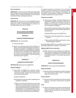3
C O M P I L A C I Ó N D E L E Y E S P E N A L E S D E G U A T E M A L A
CÓDIGO
PENAL
Error en persona
ARTÍCULO 21.- Quien comete un delito será responsable
de él, aunque su acción recaiga en persona distinta de
aquélla a quien se proponía ofender o el mal causado
sea distinto del que se proponía ejecutar.
Caso fortuito
ARTÍCULO 22.- No incurre en responsabilidad penal,
quien con ocasión de acciones u omisiones lícitas,
poniendo en ellas la debida diligencia, produzca un
resultado dañoso por mero accidente.
TÍTULO III
DE LAS CAUSAS QUE EXIMEN
DE RESPONSABILIDAD PENAL
CAPÍTULO I
CAUSAS DE INIMPUTABILIDAD
ARTÍCULO 23.- No es imputable:
1º. El menor de edad.
2º. Quien en el momento de la acción u omisión, no
posea, acausadeenfermedad mental,dedesarro-
llo síquico incompleto o retardado o de trastorno
mental transitorio, la capacidad de comprender
el carácter ilícito del hecho o de determinarse
de acuerdo con esa comprensión, salvo que el
trastorno mental transitorio, haya sido buscado
de propósito por el agente.
CAPÍTULO II
CAUSAS DE JUSTIFICACIÓN
ARTÍCULO 24.- Son causas de justificación:
Legítima defensa
1º. Quien obra en defensa de su persona, bienes
o derechos, o en defensa de la persona, bienes
o derechos de otra, siempre que concurran las
circunstancias siguientes:
a) Agresión ilegítima;
b) Necesidad racional del medio empleado para
impedirla o repelerla;
c) Falta de provocación suficiente por parte del
defensor. Se entenderá que concurren estas
tres circunstancias respecto de aquel que re-
chazaalquepretendaentrarohayaentradoen
morada ajena o en sus dependencias, si su ac-
titud denota la inminencia de un peligro para
la vida, bienes o derechos de los moradores.
El requisito previsto en el literal c) no es necesario
cuando se trata de la defensa de sus parientes dentro
de los grados de ley, de su cónyuge o concubinario, de
sus padres o hijos adoptivos, siempre que el defensor
no haya tomado parte en la provocación.
Estado de necesidad
2º. Quien haya cometido un hecho obligado por la
necesidad de salvarse o de salvar a otros de un
peligro, no causado por él voluntariamente, ni
evitable de otra manera, siempre que el hecho
sea en proporción al peligro.
Esta exención se extiende al que causare daño en
el patrimonio ajeno, si concurrieren las condicio-
nes siguientes:
a) Realidad del mal que se trate de evitar;
b) Que el mal sea mayor que el que se cause para
evitarlo;
c) Que no haya otro medio practicable y menos
perjudicial para impedirlo.
No puede alegar estado de necesidad, quien tenía el
deber legal de afrontar el peligro o sacrificarse.
Legítimo ejercicio de un derecho
3º. Quien ejecuta un acto, ordenado o permitido por
la ley, en ejercicio legítimo del cargo público que
desempeña, de la profesión a que se dedica, de la
autoridad que ejerce, o de la ayuda que preste a
la justicia.
CAPÍTULO III
CAUSA DE INCULPABILIDAD
ARTÍCULO 25.- Son causas de inculpabilidad:
Miedo invencible
1º. Ejecutar el hecho impulsado por miedo invencible
de un daño igual o mayor, cierto o inminente,
según las circunstancias.
Fuerza exterior
2º. Ejecutar el hecho violentado por fuerza material
exterior irresistible, directamente empleada
sobre él.
Error
3º. Ejecutar el hecho en la creencia racional de que
existe una agresión ilegítima contra su persona,
siempre que la reacción sea en proporción al
riesgo supuesto.
 