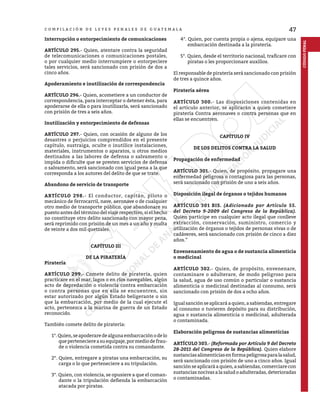 47
C O M P I L A C I Ó N D E L E Y E S P E N A L E S D E G U A T E M A L A
CÓDIGO
PENAL
Interrupción o entorpecimiento de comunicaciones
ARTÍCULO 295.- Quien, atentare contra la seguridad
de telecomunicaciones o comunicaciones postales,
o por cualquier medio interrumpiere o entorpeciere
tales servicios, será sancionado con prisión de dos a
cinco años.
Apoderamiento e inutilización de correspondencia
ARTÍCULO 296.- Quien, acometiere a un conductor de
correspondencia, para interceptar o detener ésta, para
apoderarse de ella o para inutilizarla, será sancionado
con prisión de tres a seis años.
Inutilización y entorpecimiento de defensas
ARTÍCULO 297.- Quien, con ocasión de alguno de los
desastres o perjuicios comprendidos en el presente
capítulo, sustraiga, oculte o inutilice instalaciones,
materiales, instrumentos o aparatos, u otros medios
destinados a las labores de defensa o salvamento o
impida o dificulte que se presten servicios de defensa
o salvamento, será sancionado con igual pena a la que
corresponda a los autores del delito de que se trate.
Abandono de servicio de transporte
ARTÍCULO 298.- El conductor, capitán, piloto o
mecánico de ferrocarril, nave, aeronave o de cualquier
otro medio de transporte público, que abandonare su
puesto antes del término del viaje respectivo, si el hecho
no constituye otro delito sancionado con mayor pena,
será reprimido con prisión de un mes a un año y multa
de veinte a dos mil quetzales.
CAPÍTULO III
DE LA PIRATERÍA
Piratería
ARTÍCULO 299.- Comete delito de piratería, quien
practicare en el mar, lagos o en ríos navegables, algún
acto de depredación o violencia contra embarcación
o contra personas que en ella se encuentren, sin
estar autorizado por algún Estado beligerante o sin
que la embarcación, por medio de la cual ejecute el
acto, pertenezca a la marina de guerra de un Estado
reconocido.
También comete delito de piratería:
1°.Quien,seapoderaredealgunaembarcaciónodelo
queperteneciereasuequipaje,pormediodefrau-
de o violencia cometida contra su comandante.
2°. Quien, entregare a piratas una embarcación, su
carga o lo que perteneciere a su tripulación.
3°. Quien, con violencia, se opusiere a que el coman-
dante o la tripulación defienda la embarcación
atacada por piratas.
4°. Quien, por cuenta propia o ajena, equipare una
embarcación destinada a la piratería.
5°. Quien, desde el territorio nacional, traficare con
piratas o les proporcionare auxilios.
El responsable de piratería será sancionado con prisión
de tres a quince años.
Piratería aérea
ARTÍCULO 300.- Las disposiciones contenidas en
el artículo anterior, se aplicarán a quien cometiere
piratería Contra aeronaves o contra personas que en
ellas se encuentren.
CAPÍTULO IV
DE LOS DELITOS CONTRA LA SALUD
Propagación de enfermedad
ARTÍCULO 301.- Quien, de propósito, propagare una
enfermedad peligrosa o contagiosa para las personas,
será sancionado con prisión de uno a seis años.
Disposición ilegal de órganos o tejidos humanos
ARTÍCULO 301 BIS. (Adicionado por Artículo 55.
del Decreto 9-2009 del Congreso de la República).
Quien participe en cualquier acto ilegal que conlleve
extracción, conservación, suministro, comercio y
utilización de órganos o tejidos de personas vivas o de
cadáveres, será sancionado con prisión de cinco a diez
años.”
Envenenamiento de agua o de sustancia alimenticia
o medicinal
ARTÍCULO 302.- Quien, de propósito, envenenare,
contaminare o adulterare, de modo peligroso para
la salud, agua de uso común o particular o sustancia
alimenticia o medicinal destinadas al consumo, será
sancionado con prisión de dos a ocho años.
Igual sanción se aplicará a quien, a sabiendas, entregare
al consumo o tuvieren depósito para su distribución,
agua o sustancia alimenticia o medicinal, adulterada
o contaminada.
Elaboración peligrosa de sustancias alimenticias
ARTÍCULO 303.- (Reformado por Artículo 9 del Decreto
28-2011 del Congreso de la República). Quien elabore
sustanciasalimenticiasenformapeligrosaparalasalud,
será sancionado con prisión de uno a cinco años. Igual
sanción se aplicará a quien, a sabiendas, comerciare con
sustanciasnocivasalasaludoadulteradas,deterioradas
o contaminadas.
 
