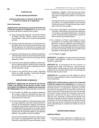 O R G A N I S M O J U D I C I A L D E G U A T E M A L A
CENTRO NACIONAL DE ANÁLISIS Y DOCUMENTACIÓN JUDICIAL
82
*CAPÍTULO VIII
*DE LAS FALTAS ELECTORALES
(Capítulo adicionado por Artículo 18 del Decreto
4-2010 del Congreso de la República).
Faltas Electorales
ARTÍCULO 499. (Adicionado por Artículo 18 del Decreto
4-2010 del Congreso de la República). Será sancionado
con arresto de veinte a sesenta días a quien:
a) Haga propaganda pegando o pintando rótulos
en efigies, paredes, señales, rótulos, puentes y
monumentos, salvo que se tratare de propiedad
privada.
b) Durante el proceso electoral, en el período com-
prendido de las veinte horas hasta las siete horas
del día siguiente, use vehículos de cualquier tipo
con altoparlantes, para fines de propaganda elec-
toral.
c) Expenda o distribuye licores, bebidas alcohólicas
o fermentadas desde las doce horas del día ante-
rior a las elecciones y hasta las seis horas del día
siguiente a éstas.
d) Consuma licores, bebidas alcohólicas o fermenta-
das en lugares públicos, desde las doce horas del
día anterior a las elecciones y hasta las seis horas
del día siguiente a estas.
e) Limite el uso gratuito de los postes colocados
dentro de calles, avenidas o carreteras del país,
para propaganda electoral.
DISPOSICIONES GENERALES
ARTÍCULO I.- (Reformado por Artículo 56. del Decreto
9-2009 y por Artículo 44 del Decreto 31-2012, ambos
del Congreso de la República). Disposiciones Generales
del Código Penal. Para los efectos penales se entiende:
1º. Por muebles, los bienes que puedan trasladarse
de un lugar a otro, sin menoscabo de ellos mis-
mos ni del inmueble donde estén colocados y los
semovientes, en todo caso.
2º.Porfuncionariopúblico:i)todapersonaqueocupe
un cargo legislativo, ejecutivo, administrativo o
judicial, ya sea designado o elegido, permanente
o temporal, remunerado u honorario, sea cual sea
la antigüedad de esa persona en el cargo; ii) toda
otrapersonaquedesempeñeunafunciónpública,
inclusoparaunorganismopúblicoounaempresa
pública, o que preste un servicio público.
Por funcionario público extranjero, toda persona
que ocupe un cargo legislativo, ejecutivo, admi-
nistrativo o judicial de un país extranjero, ya sea
designado o elegido; y toda persona que ejerza
una función pública para un país extranjero, in-
cluso para un organismo público o una empresa
pública.
Por funcionario de una organización internacio-
nal pública, un empleado público internacional
o toda persona que tal organización haya autori-
zado a actuar en su nombre.
3º. Por arma, todo objeto o instrumento, destinado
a ofender o defenderse, las sustancias explosivas
o corrosivas y los gases asfixiantes o corrosivos
y todo instrumento apto para dañar, cuando se
lleve en forma de infundir temor.
4º Por violencia, la física y psicológica o moral.
La primera, es manifestación de fuerza sobre
personas o cosas; la segunda, es intimidación a
personas. Se entenderá que existe esta última,
cuandoconcurrierehipnosis,narcosisoprivación
de razón o de sentido, ya sea que el sujeto activo
provoque la situación o la aproveche.
5º. Por injusto, lo ilegal.
ARTÍCULO II.- El juzgador, en todo caso de concurrencia
de delitos, está obligado a aplicar las disposiciones
relativas a concursos.
ARTÍCULO III.- El propietario de finca rústica, su
representante legal, arrendatario, usufructuario,
administrador o quien haga sus veces, está equiparado
a agente de la autoridad, dentro de la circunscripción
del inmueble de que se trate.
ARTÍCULO IV.- Lo previsto en este Código no afecta
materias comprendidas en leyes constitucionales o en
fueros especiales.
ARTÍCULO VI. (Adicionado por Artículo 57. del Decreto
9-2009 del Congreso de la República). Si los delitos de
utilización de personas menores de edad en actividades
laborales lesivas a su integridad y dignidad, posesión
de material pornográfico de personas menores de
edad, sustracción propia de personas menores de edad,
sustracción propia, sustracción impropia, sustracción
agravada, suposición de parto, sustitución de un
niño por otro, supresión y alteración del estado civil,
adopción Irregular y trámite irregular de adopción, son
cometidos con el fin de explotación en el delito de trata
de personas, las penas se aplicarán sin perjuicio de las
penas aplicables por la comisión del delito de trata de
personas.
DISPOSICIONES FINALES
ARTÍCULO ÚNICO:
1°. En tanto se crean, organizan e instalan los cen-
tros correspondientes para el cumplimiento de
 