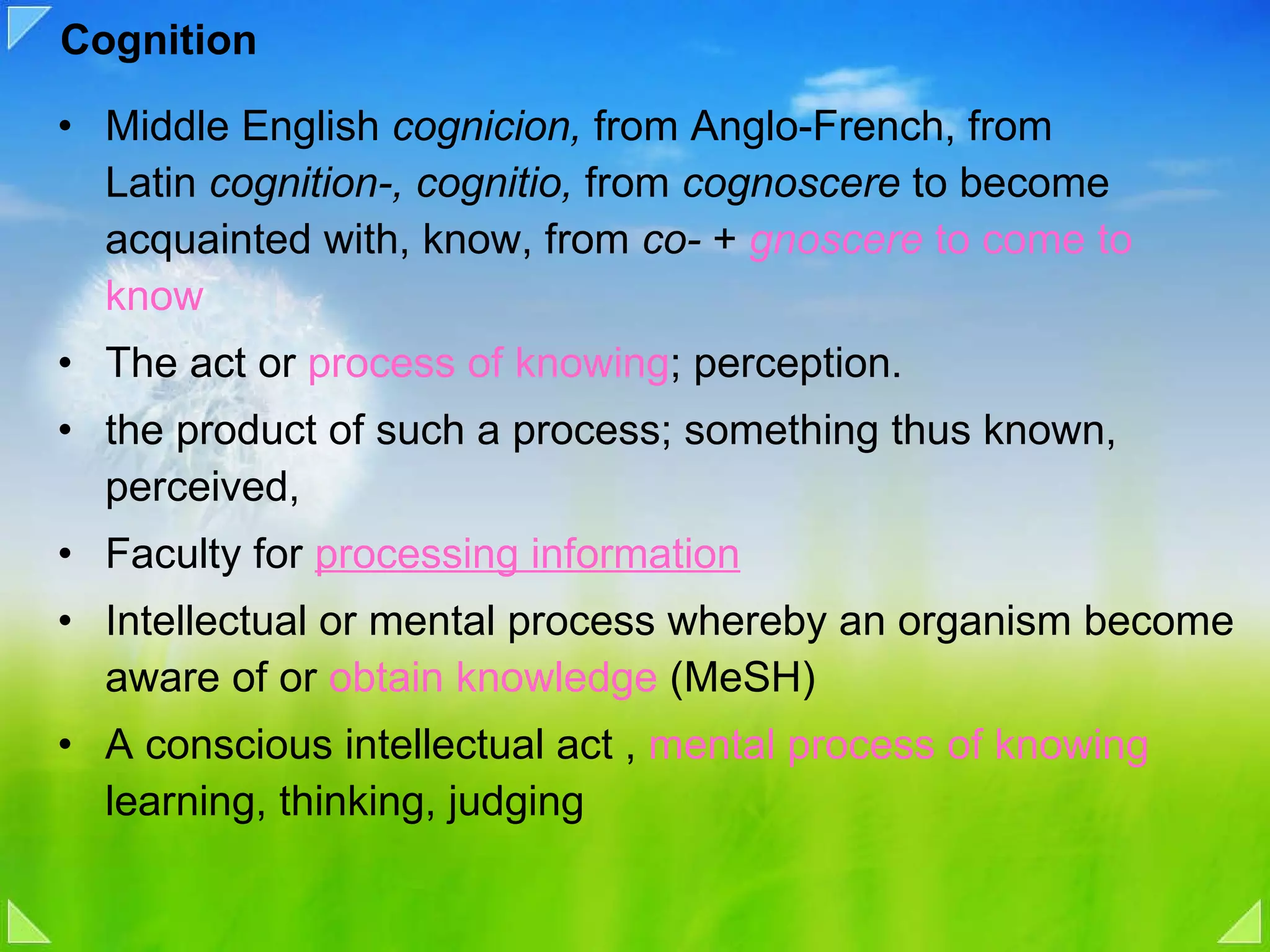 Cognition Middle English  cognicion,  from Anglo-French, from Latin  cognition-, cognitio,  from  cognoscere  to become acquainted with, know, from  co-  +  gnoscere  to come to know  The act or  process of knowing ; perception. the product of such a process; something thus known, perceived,  Faculty for  processing information   Intellectual or mental process whereby an organism become aware of or  obtain knowledge  (MeSH) A conscious intellectual act ,  mental process of knowing  learning, thinking, judging 