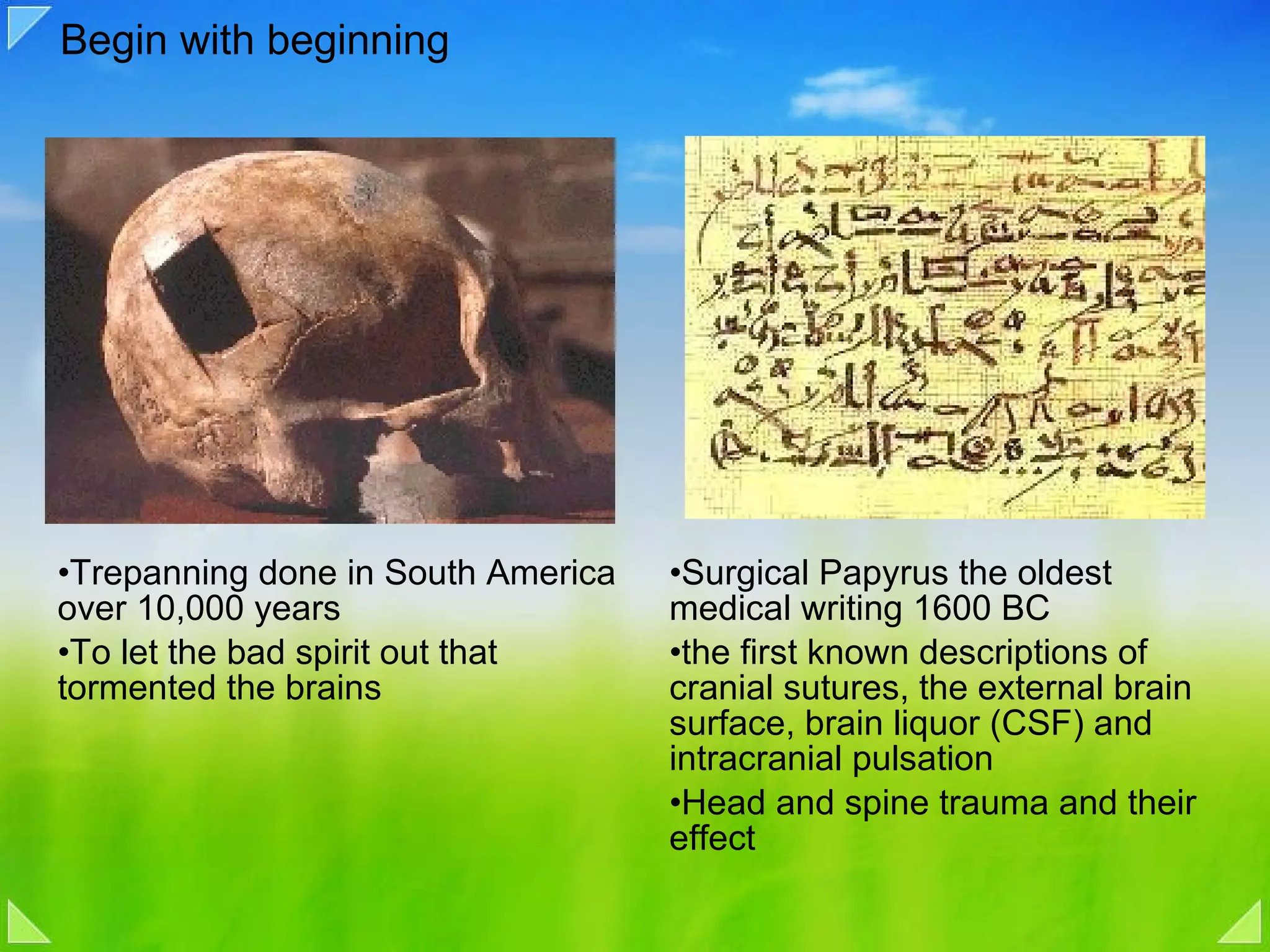 Begin with beginning Trepanning done in South America over 10,000 years To let the bad spirit out that tormented the brains Surgical Papyrus the oldest medical writing 1600 BC the first known descriptions of cranial sutures, the external brain surface, brain liquor (CSF) and intracranial pulsation Head and spine trauma and their effect 