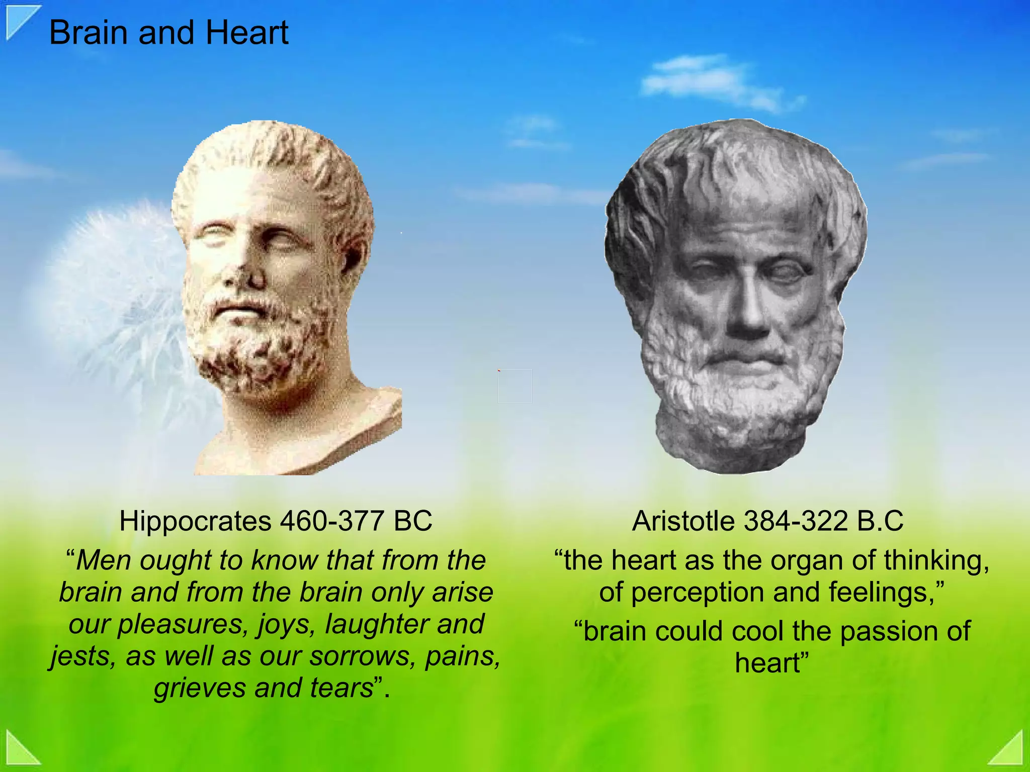 Brain and Heart Hippocrates 460-377 BC “ Men ought to know that from the brain and from the brain only arise our pleasures, joys, laughter and jests, as well as our sorrows, pains, grieves and tears ”.  Aristotle 384-322 B.C  “ the heart as the organ of thinking, of perception and feelings,” “ brain could cool the passion of heart” 
