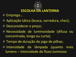 ESCOLHA DA LANTERNA
Emprego...
Aplicação tática (busca, varredura, chec);
Desconsiderar o preço;
Necessidade de luminosidade (difusa ou
concentrada, longa ou curta);
Tempo de duração do jogo de pilhas;
Intensidade da lâmpada (quanto mais
lumens – intensidade de fluxo luminoso
 
