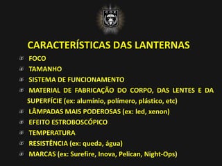 CARACTERÍSTICAS DAS LANTERNAS
FOCO
TAMANHO
SISTEMA DE FUNCIONAMENTO
MATERIAL DE FABRICAÇÃO DO CORPO, DAS LENTES E DA
SUPERFÍCIE (ex: alumínio, polímero, plástico, etc)
LÂMPADAS MAIS PODEROSAS (ex: led, xenon)
EFEITO ESTROBOSCÓPICO
TEMPERATURA
RESISTÊNCIA (ex: queda, água)
MARCAS (ex: Surefire, Inova, Pelican, Night-Ops)
 