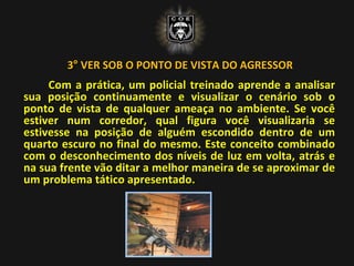 3° VER SOB O PONTO DE VISTA DO AGRESSOR
Com a prática, um policial treinado aprende a analisar
sua posição continuamente e visualizar o cenário sob o
ponto de vista de qualquer ameaça no ambiente. Se você
estiver num corredor, qual figura você visualizaria se
estivesse na posição de alguém escondido dentro de um
quarto escuro no final do mesmo. Este conceito combinado
com o desconhecimento dos níveis de luz em volta, atrás e
na sua frente vão ditar a melhor maneira de se aproximar de
um problema tático apresentado.
 