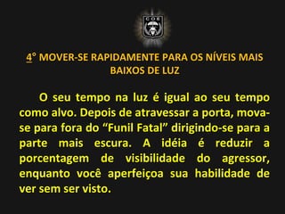 4° MOVER-SE RAPIDAMENTE PARA OS NÍVEIS MAIS
BAIXOS DE LUZ
O seu tempo na luz é igual ao seu tempo
como alvo. Depois de atravessar a porta, mova-
se para fora do “Funil Fatal” dirigindo-se para a
parte mais escura. A idéia é reduzir a
porcentagem de visibilidade do agressor,
enquanto você aperfeiçoa sua habilidade de
ver sem ser visto.
 