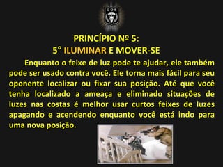 PRINCÍPIO Nº 5:
5° ILUMINAR E MOVER-SE
Enquanto o feixe de luz pode te ajudar, ele também
pode ser usado contra você. Ele torna mais fácil para seu
oponente localizar ou fixar sua posição. Até que você
tenha localizado a ameaça e eliminado situações de
luzes nas costas é melhor usar curtos feixes de luzes
apagando e acendendo enquanto você está indo para
uma nova posição.
 