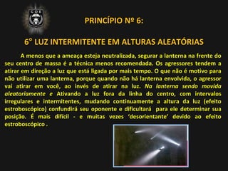 PRINCÍPIO Nº 6:
6° LUZ INTERMITENTE EM ALTURAS ALEATÓRIAS
A menos que a ameaça esteja neutralizada, segurar a lanterna na frente do
seu centro de massa é a técnica menos recomendada. Os agressores tendem a
atirar em direção a luz que está ligada por mais tempo. O que não é motivo para
não utilizar uma lanterna, porque quando não há lanterna envolvida, o agressor
vai atirar em você, ao invés de atirar na luz. Na lanterna sendo movida
aleatoriamente e Ativando a luz fora da linha do centro, com intervalos
irregulares e intermitentes, mudando continuamente a altura da luz (efeito
estroboscópico) confundirá seu oponente e dificultará para ele determinar sua
posição. É mais difícil - e muitas vezes ‘desorientante’ devido ao efeito
estroboscópico .
 
