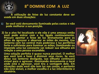 8° DOMINE COM A LUZ
A utilização de feixe de luz constante deve ser
usada em duas situações:
1) Se você está densamente iluminado pelas costas e não
pode melhorar a sua posição.
2) Se o alvo foi localizado e ele não é uma ameaça então
você pode entrar com a luz ligada continuamente.
Procure apontar o feixe de luz diretamente para os
olhos do agressor e observar as mãos do mesmo, Use
lanterna com luz central mais poderosa e luz periférica
forte o suficiente para iluminar as mãos; Dominando ou
impondo uma luz constante vai reduzir sua silhueta em
relação a uma pessoa escondida.
Uma solução perfeita é quase nunca possível. O melhor
que você tem a fazer é diminuir seus riscos. Se você
deixa sua lanterna desligada, sua silhueta continuará
visível para o agressor. Iluminando densamente o local
onde está o agressor, você tira a vantagem dele. Em
situações onde você não tem luz nas costas, e portanto
não está visível, a melhor escolha é a luz intermitente e
aleatória.
 