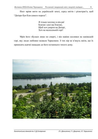Виставка ППД»Освіта Черкащини» Рослинний і тваринний світ у творчій спадщині… 9 
Поет мріяв жити на українській землі, серед квітів і різнотрав’я, щоб 
“Дніпро був біля самого порога”. 
Я тільки хаточку в цім раї 
Благав і досі ще благаю, 
Щоб хоч умерти на Дніпрі, 
Хоч на малесенькій горі! 
Мрія його збулася лише по смерті, і він навіки оселився на канівській 
горі, яку люди любовно назвали Тарасовою. З тих пір не в’януть квіти, що їх 
приносять вдячні нащадки до його останнього тихого дому. 
Золотоніська гімназія ім. С.Д.Скляренка Л.І. Даниленко, Г.І. Даценко, З.Г. Куриленко 
 