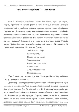 10 Виставка ППД»Освіта Черкащини» Рослинний і тваринний світ у творчій спадщині… 
Рослини в творчості Т.Г.Шевченка 
Світ Т.Г.Шевченка неможливо уявити без тополь, дубів, без тирси, 
очерету, травички під ногами, рясту на воді. Поет був неабияким знавцем 
рослинного світу, глибоким знавцем природи рідного краю. Дослідники 
твердять, що Шевченко не тільки милувався рослинами, малював їх, зробив їх 
органічною частиною своєї поезії, але також добре знався на рослинах, зокрема 
цікавився лікарськими рослинами. Він називав рослинність “зеленою ризою 
матінки - природи”. Недаремно ж у творах поета згадується понад 80 видів 
рослин. Найчастіше згадується верба – майже у 40 творах, у 24 – тополі, у 20 
творах згадується калина, явір, ясен, верболози. 
Тече вода з-під явора 
Яром на долину. 
Пишається над водою 
Червона калина. 
Пишається калинонька, 
Явір молодіє, 
А кругом їх верболози 
Й лози зеленіють. 
У своїх творах поет не раз згадує рожу, лілею, ряст і сон-траву, любисток 
і м’яту, барвінок та інші квіти. 
До квітів у Тараса Григоровича було ставлення особливо трепетним. Ще з 
ранніх дитячих літ він пам’ятав прекрасний квітник, який посадила і виростила 
його сестра Катерина біля батьківської хати. На її квітнику росли: любисток, 
м’ята, чорнобривці, настурція, волошки, півники. Спогади друзів і знайомих 
Т.Г.Шевченка ще раз підтверджують Тарасову любов до квітів. М.Литвинов 
пише: “А як він любив квіти! Прості польові ромашки, маки, волошки, 
дзвіночки. Букети і цілі кошики йому приносили. Він встромляв у них своє, 
Золотоніська гімназія ім. С.Д.Скляренка Л.І. Даниленко, Г.І. Даценко, З.Г. Куриленко 
 