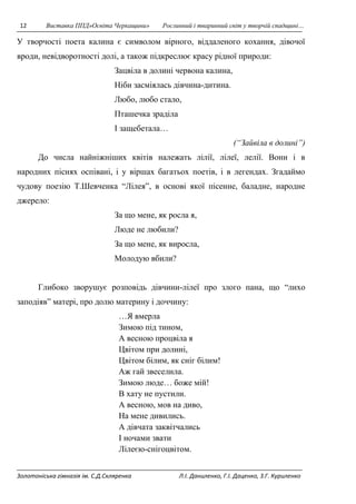 12 Виставка ППД»Освіта Черкащини» Рослинний і тваринний світ у творчій спадщині… 
У творчості поета калина є символом вірного, віддаленого кохання, дівочої 
вроди, невідворотності долі, а також підкреслює красу рідної природи: 
Зацвіла в долині червона калина, 
Ніби засміялась дівчина-дитина. 
Любо, любо стало, 
Пташечка зраділа 
І защебетала… 
(“Зайвіла в долині”) 
До числа найніжніших квітів належать лілії, лілеї, лелії. Вони і в 
народних піснях оспівані, і у віршах багатьох поетів, і в легендах. Згадаймо 
чудову поезію Т.Шевченка “Лілея”, в основі якої пісенне, баладне, народне 
джерело: 
За що мене, як росла я, 
Люде не любили? 
За що мене, як виросла, 
Молодую вбили? 
Глибоко зворушує розповідь дівчини-лілеї про злого пана, що “лихо 
заподіяв” матері, про долю материну і доччину: 
…Я вмерла 
Зимою під тином, 
А весною процвіла я 
Цвітом при долині, 
Цвітом білим, як сніг білим! 
Аж гай звеселила. 
Зимою люде… боже мій! 
В хату не пустили. 
А весною, мов на диво, 
На мене дивились. 
А дівчата заквітчались 
І ночами звати 
Лілеєю-снігоцвітом. 
Золотоніська гімназія ім. С.Д.Скляренка Л.І. Даниленко, Г.І. Даценко, З.Г. Куриленко 
 