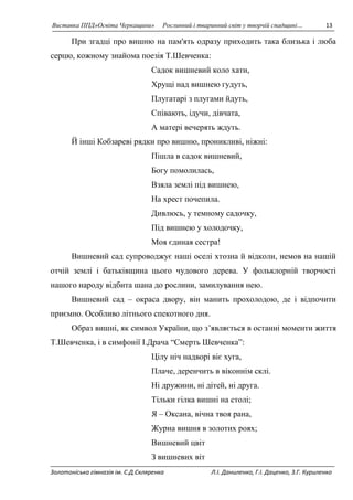 Виставка ППД»Освіта Черкащини» Рослинний і тваринний світ у творчій спадщині… 13 
При згадці про вишню на пам'ять одразу приходить така близька і люба 
серцю, кожному знайома поезія Т.Шевченка: 
Садок вишневий коло хати, 
Хрущі над вишнею гудуть, 
Плугатарі з плугами йдуть, 
Співають, ідучи, дівчата, 
А матері вечерять ждуть. 
Й інші Кобзареві рядки про вишню, проникливі, ніжні: 
Пішла в садок вишневий, 
Богу помолилась, 
Взяла землі під вишнею, 
На хрест почепила. 
Дивлюсь, у темному садочку, 
Під вишнею у холодочку, 
Моя єдиная сестра! 
Вишневий сад супроводжує наші оселі хтозна й відколи, немов на нашій 
отчій землі і батьківщина цього чудового дерева. У фольклорній творчості 
нашого народу відбита шана до рослини, замилування нею. 
Вишневий сад – окраса двору, він манить прохолодою, де і відпочити 
приємно. Особливо літнього спекотного дня. 
Образ вишні, як символ України, що з’являється в останні моменти життя 
Т.Шевченка, і в симфонії І.Драча “Смерть Шевченка”: 
Цілу ніч надворі віє хуга, 
Плаче, деренчить в віконнім склі. 
Ні дружини, ні дітей, ні друга. 
Тільки гілка вишні на столі; 
Я – Оксана, вічна твоя рана, 
Журна вишня в золотих роях; 
Вишневий цвіт 
З вишневих віт 
Золотоніська гімназія ім. С.Д.Скляренка Л.І. Даниленко, Г.І. Даценко, З.Г. Куриленко 
 