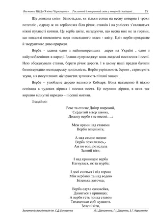 Виставка ППД»Освіта Черкащини» Рослинний і тваринний світ у творчій спадщині… 15 
Ще довкола сніги біліють,але, як тільки сонце на весну поверне і трохи 
потепліє , одразу ж на верболозах біля річок, ставків і на узліссях з’являються 
ніжні пухнасті котики. Це верба цвіте, нагадуючи, що весна вже не за горами, 
що невдовзі оновлююча пора повсюдного зелен - квіту. Цвіт верби-прекрасне 
й зворушливе диво природи. 
Верба - здавна одне з найпоширеніших дерев на Україні , одне з 
найулюбленіших в народі. Здавна супроводжує вона людські поселення і оселі. 
Нею обсаджували ставки, береги річок дороги. І в цьому наші предки бачили 
безпосередню господарську доцільність. Верби укріплюють береги , стримують 
зсуви, а в посушливих місцевостях зупиняють піщані заноси. 
Верба – улюблене дерево великого Кобзаря. Вона натхненно й ніжно 
оспівана в чудових віршах і поемах поета. Це перлини лірики, в яких так 
виразно відчутні народно – пісенні мотиви. 
Згадаймо: 
Реве та стогне Дніпр широкий, 
Сердитий вітер завива, 
Додолу верби гне високі….; 
Меж ярами над ставами 
Верби зеленіють; 
А над самою водою 
Верба похилилась,- 
Аж по воді розіслала 
Зеленії віти; 
І над криницею верба 
Нагнулася, як та журба; 
І досі сниться і під горою 
Між вербами та над водою 
Біленька хаточка; 
Верба слуха соловейка, 
Дивиться в криницю; 
А верби геть понад ставом 
Тихесенько собі купають 
Зелені віти, 
Золотоніська гімназія ім. С.Д.Скляренка Л.І. Даниленко, Г.І. Даценко, З.Г. Куриленко 
 