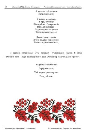 16 Виставка ППД»Освіта Черкащини» Рослинний і тваринний світ у творчій спадщині… 
А на вітах гойдаються 
Нехрещені діти; 
У титаря у садочку, 
У яру, криниця 
Під вербою…До криниці - 
Не води напиться - 
Ледве ходить титарівна 
Трохи пожуриться….; 
Давно, давно колись 
Я чув, як, стоя під вербою, 
Тихенько дівчина співала; 
З вербою перетнулася муза багатьох Українських поетів. У вірші 
‘’Остання воля ‘’ поет пошевченкової доби Олександр Навротьський просить: 
Як умру я,- на могилі 
Вербу посадіте; 
Хай широко розкинуться 
Плакучії віти. 
Золотоніська гімназія ім. С.Д.Скляренка Л.І. Даниленко, Г.І. Даценко, З.Г. Куриленко 
 