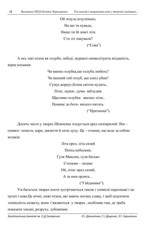 18 Виставка ППД»Освіта Черкащини» Рослинний і тваринний світ у творчій спадщині… 
Ой зозуле,зозуленько, 
На що ти кувала, 
Нащо ти їй довгі літа 
Сто літ накувала? 
(“Сова”) 
А ось такі птахи як голуби, лебеді, журавлі символізують відданість, 
вірне кохання: 
Чи винна голубка,що голуба любить? 
Чи винний той голуб, що сокіл убив? 
Сумує,воркує,білим світом нудить, 
Літає, шукає, дума- заблудив. 
Щаслива голубка: високо літає, 
Помине до бога- милого питать. 
(“Причинна”). 
Досить часто у творах Шевченка згадується орел сизокрилий. Він – 
символ помсти, кари, завзяття й сили духу. Це – отаман, що веде за собою 
козаків: 
Літа орел, літа сизий 
Попід небесами, 
Гуля Максим, гуля батько 
Степами – лісами 
Ой, літає орел сизий, 
А за ним орлята… 
(“Гайдамаки”). 
Ум багатьох творах поета зустрічаються також і зловісні персонажі і це 
пугач і сова.Це нічні, хижі птахи, які мають погану славу, і щоб підсилити 
зловісність сюжету, вони з’являються у творах , особливо там, де треба 
показати злидні, розруху, зубожіння: 
Золотоніська гімназія ім. С.Д.Скляренка Л.І. Даниленко, Г.І. Даценко, З.Г. Куриленко 
 