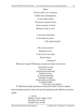 Виставка ППД»Освіта Черкащини» Рослинний і тваринний світ у творчій спадщині… 19 
Давно 
Не чуть нікого, де ти гралась, 
Собака десь помандрувала, 
І в хаті вибито вікно. 
В садочку темному ягнята 
Удень пасуться. А вночі 
Відчують сови та сичі. 
..І гай сумує,похиливсь, 
У гаї пташка не співа… 
(“Не кидай матері”) 
Як у полі на могилі 
Вовкулак ночує, 
А сич в лісі та на стрісі 
Недоло віщує, 
(“Княжна”) 
В багатьох творах Т.Шевченка згадуються також і інші птахи: 
Тече вода із-за гаю 
Та по під горою. 
Хлопочуться качаточка 
Помеж осо кого. 
А качечка випливає 
З качуром за ними, 
Ловить ряску, розмовляє 
З дітками своїми 
(“Тече вода з-під явора”) 
Т.Г.Шевченко добре розумівся на поведінці птахів та інших тварин і 
вдало використовував ці данні для влучної характеристики образів поетичних 
героїв: 
… і летіли 
Ворони з трьох сторон, і сіли 
На маяку, що на горі 
Посеред лісу, усі три. 
Золотоніська гімназія ім. С.Д.Скляренка Л.І. Даниленко, Г.І. Даценко, З.Г. Куриленко 
 