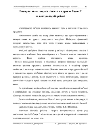 Виставка ППД»Освіта Черкащини» Рослинний і тваринний світ у творчій спадщині… 21 
Використання творчості поета на уроках біології 
та в позакласній роботі 
Міжпредметні зв’язки відіграють важливу роль у вивченні будь-якого 
предмета. 
Накопичений досвід дає змогу дійти висновку, що дуже ефективним є 
використанням на уроках додаткового матеріалу. Найкраще фактичний 
матеріал засвоюється, коли діти через художнє слово знайомляться з 
навколишнім світом. 
Учні, які здобували біологічні знання у зв’язку з літературою, мислять і 
висловлюються образно, їхня мова барвиться, з більшим запасом синонімів і 
епітетів. Вони глибше відчувають красу природи. 
Зв’язок викладання біології з художніми творами підвищує навчально- 
виховну цінність предмета, розвиває інтелектуальну й емоційну сфери 
особистості, полегшує засвоєння знань. Виховне значення літератури та біології 
з допомогою віршів необхідно підтримувати, вітати на уроках, тому що це 
всебічно розвиває дитину. Вони збуджують в учнів допитливість, бажання 
самостійно складати вірші, загадки на різні теми, доходити суті природних 
явищ. 
На основі таких видів роботи відбувається тісний між предметний зв’язок 
з літературою, що розвиває пам’ять, мислення, логіку, а також мовлення, 
збагачує лексичний запас слів, що дозволяє автоматично засвоювати матеріал. 
Дитина зацікавлена у вивченні біології, показуючи знання з літератури, й 
навпаки, вивчаючи літературу, мову, може використати цікаві знання з біології. 
Особливе місце відводиться поетичним творам Т. Г. Шевченка. 
Вивчаючи біологію рослин і тварин, використовуємо цілий ряд 
поетичних творів Кобзаря. З цією метою складений інтегрований тематичний 
план вивчення тих чи інших тем. 
Золотоніська гімназія ім. С.Д.Скляренка Л.І. Даниленко, Г.І. Даценко, З.Г. Куриленко 
 