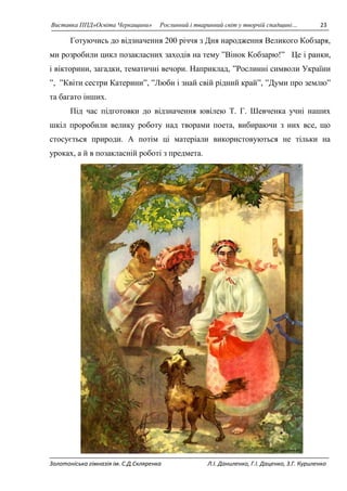 Виставка ППД»Освіта Черкащини» Рослинний і тваринний світ у творчій спадщині… 23 
Готуючись до відзначення 200 річчя з Дня народження Великого Кобзаря, 
ми розробили цикл позакласних заходів на тему ”Вінок Кобзарю!” Це і ранки, 
і вікторини, загадки, тематичні вечори. Наприклад, ”Рослинні символи України 
”, ”Квіти сестри Катерини”, ”Люби і знай свій рідний край”, ”Думи про землю” 
та багато інших. 
Під час підготовки до відзначення ювілею Т. Г. Шевченка учні наших 
шкіл проробили велику роботу над творами поета, вибираючи з них все, що 
стосується природи. А потім ці матеріали використовуються не тільки на 
уроках, а й в позакласній роботі з предмета. 
Золотоніська гімназія ім. С.Д.Скляренка Л.І. Даниленко, Г.І. Даценко, З.Г. Куриленко 
 